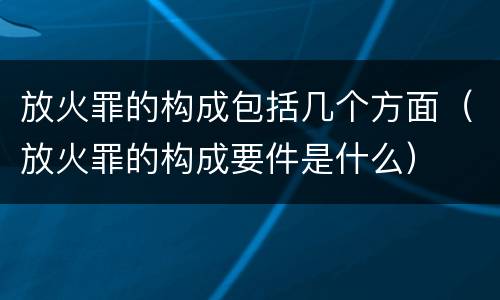 放火罪的构成包括几个方面（放火罪的构成要件是什么）