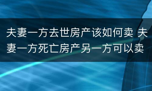 夫妻一方去世房产该如何卖 夫妻一方死亡房产另一方可以卖吗