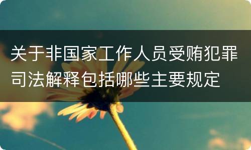 关于非国家工作人员受贿犯罪司法解释包括哪些主要规定