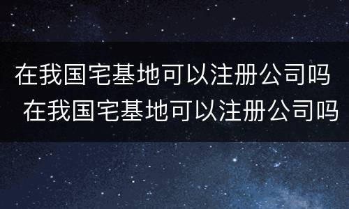 在我国宅基地可以注册公司吗 在我国宅基地可以注册公司吗知乎