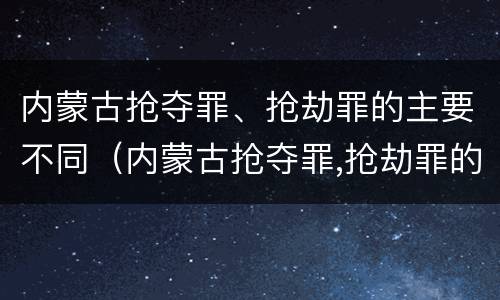 内蒙古抢夺罪、抢劫罪的主要不同（内蒙古抢夺罪,抢劫罪的主要不同情节）