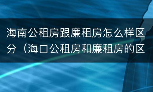 海南公租房跟廉租房怎么样区分（海口公租房和廉租房的区别）