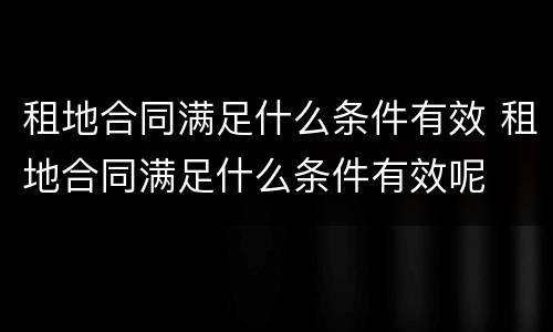 租地合同满足什么条件有效 租地合同满足什么条件有效呢
