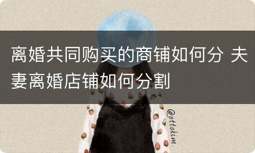 离婚共同购买的商铺如何分 夫妻离婚店铺如何分割