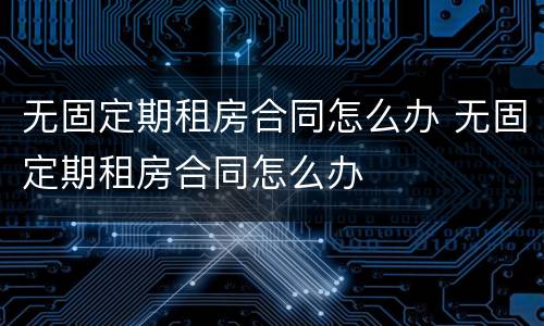 无固定期租房合同怎么办 无固定期租房合同怎么办
