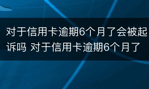 对于信用卡逾期6个月了会被起诉吗 对于信用卡逾期6个月了会被起诉吗怎么办