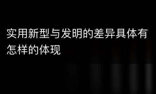 实用新型与发明的差异具体有怎样的体现