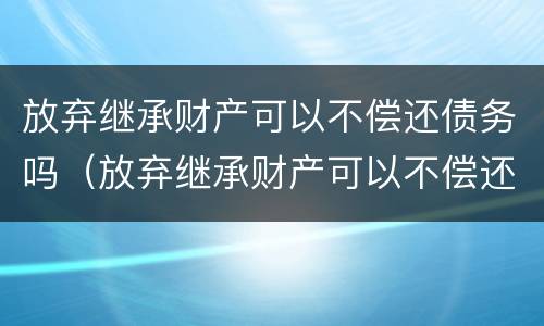 放弃继承财产可以不偿还债务吗（放弃继承财产可以不偿还债务吗法律规定）