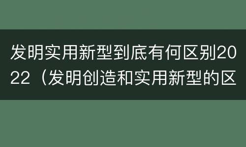 发明实用新型到底有何区别2022（发明创造和实用新型的区别）