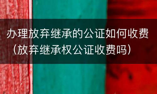 办理放弃继承的公证如何收费（放弃继承权公证收费吗）
