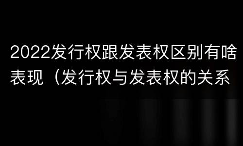 2022发行权跟发表权区别有啥表现（发行权与发表权的关系）