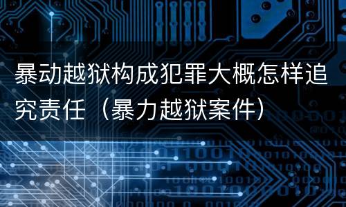 暴动越狱构成犯罪大概怎样追究责任（暴力越狱案件）