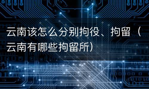 云南该怎么分别拘役、拘留（云南有哪些拘留所）