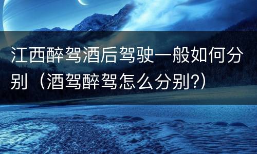 江西醉驾酒后驾驶一般如何分别（酒驾醉驾怎么分别?）