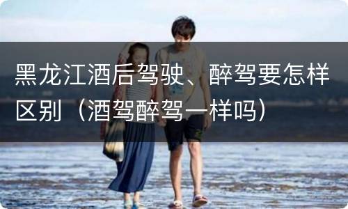 黑龙江酒后驾驶、醉驾要怎样区别（酒驾醉驾一样吗）
