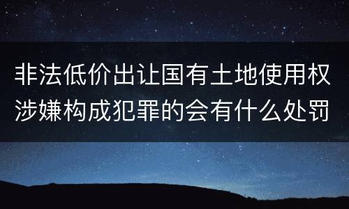 非法低价出让国有土地使用权涉嫌构成犯罪的会有什么处罚