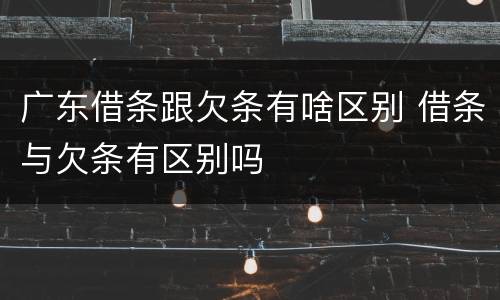 广东借条跟欠条有啥区别 借条与欠条有区别吗