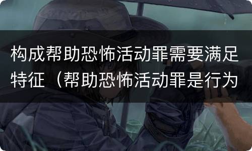 构成帮助恐怖活动罪需要满足特征（帮助恐怖活动罪是行为犯吗）
