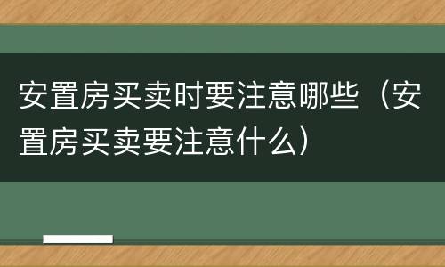 安置房买卖时要注意哪些（安置房买卖要注意什么）