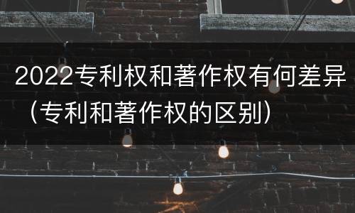 2022专利权和著作权有何差异（专利和著作权的区别）