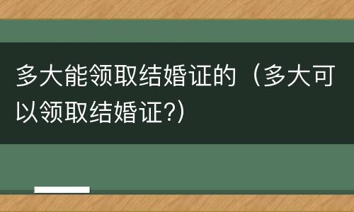 多大能领取结婚证的（多大可以领取结婚证?）