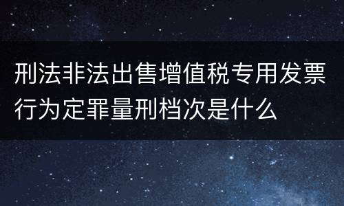 刑法非法出售增值税专用发票行为定罪量刑档次是什么