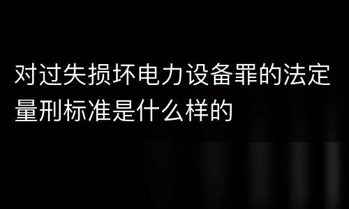对过失损坏电力设备罪的法定量刑标准是什么样的