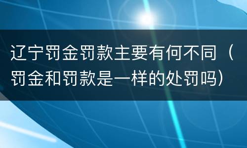 辽宁罚金罚款主要有何不同（罚金和罚款是一样的处罚吗）