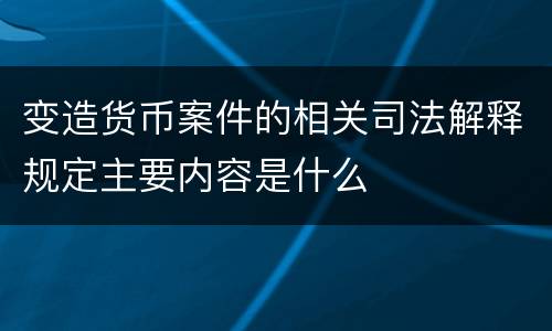 变造货币案件的相关司法解释规定主要内容是什么