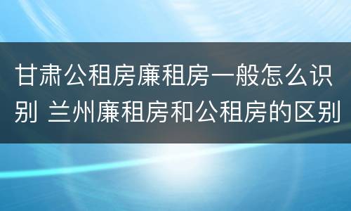 甘肃公租房廉租房一般怎么识别 兰州廉租房和公租房的区别