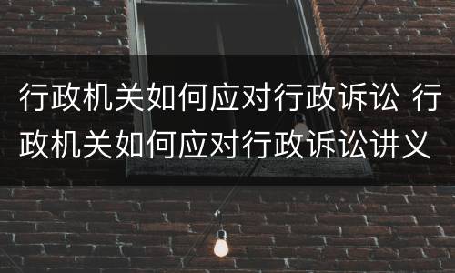 行政机关如何应对行政诉讼 行政机关如何应对行政诉讼讲义