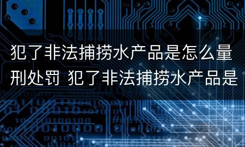 犯了非法捕捞水产品是怎么量刑处罚 犯了非法捕捞水产品是怎么量刑处罚的