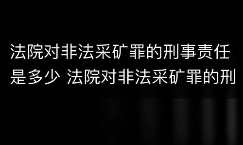 法院对非法采矿罪的刑事责任是多少 法院对非法采矿罪的刑事责任是多少条