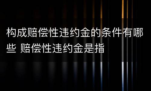 构成赔偿性违约金的条件有哪些 赔偿性违约金是指