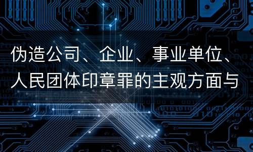 伪造公司、企业、事业单位、人民团体印章罪的主观方面与客观方面