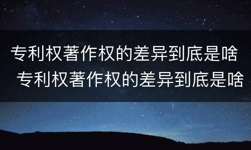 专利权著作权的差异到底是啥 专利权著作权的差异到底是啥呢