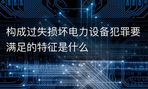 构成过失损坏电力设备犯罪要满足的特征是什么