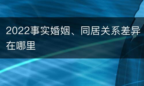 2022事实婚姻、同居关系差异在哪里