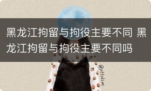 黑龙江拘留与拘役主要不同 黑龙江拘留与拘役主要不同吗