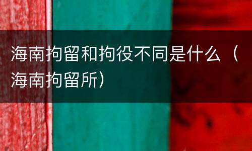 海南拘留和拘役不同是什么（海南拘留所）