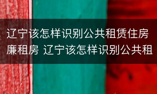 辽宁该怎样识别公共租赁住房廉租房 辽宁该怎样识别公共租赁住房廉租房的真假