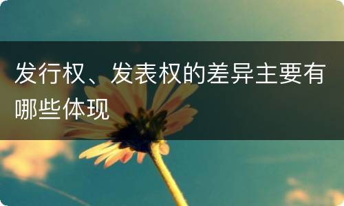 发行权、发表权的差异主要有哪些体现