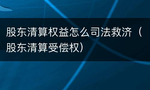 股东清算权益怎么司法救济（股东清算受偿权）