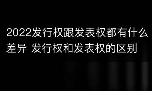 2022发行权跟发表权都有什么差异 发行权和发表权的区别