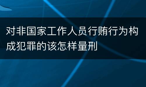 对非国家工作人员行贿行为构成犯罪的该怎样量刑
