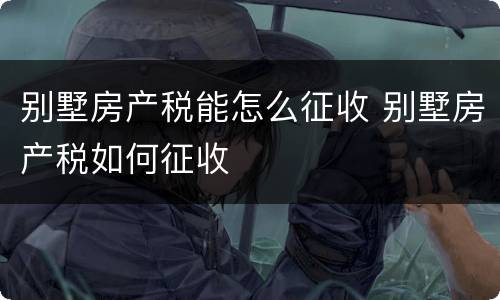 别墅房产税能怎么征收 别墅房产税如何征收