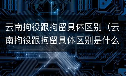 云南拘役跟拘留具体区别（云南拘役跟拘留具体区别是什么）