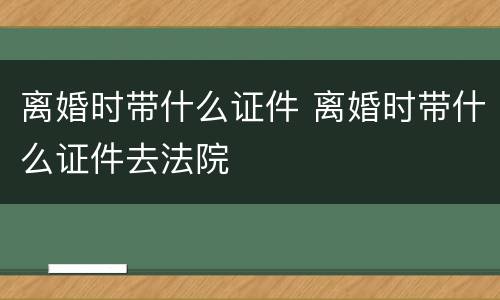 离婚时带什么证件 离婚时带什么证件去法院