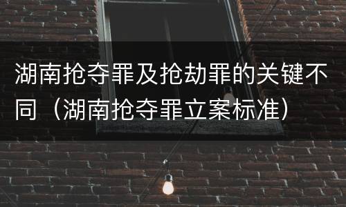 湖南抢夺罪及抢劫罪的关键不同（湖南抢夺罪立案标准）