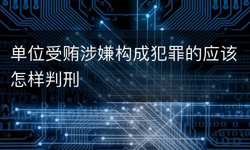 单位受贿涉嫌构成犯罪的应该怎样判刑